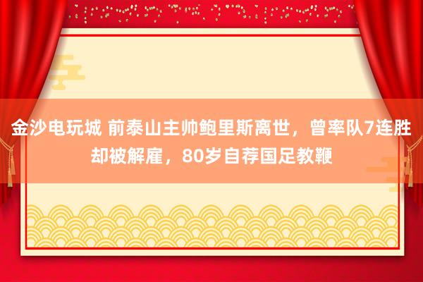 金沙电玩城 前泰山主帅鲍里斯离世,曾率队7连胜却被解雇,80岁自荐国足教鞭