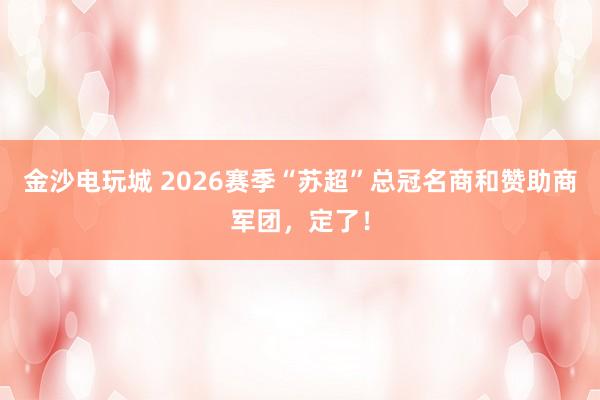 金沙电玩城 2026赛季“苏超”总冠名商和赞助商军团，定了！