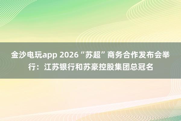 金沙电玩app 2026“苏超”商务合作发布会举行：江苏银行和苏豪控股集团总冠名