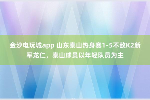 金沙电玩城app 山东泰山热身赛1-5不敌K2新军龙仁，泰山球员以年轻队员为主
