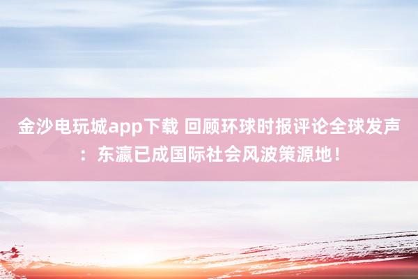 金沙电玩城app下载 回顾环球时报评论全球发声:东瀛已成国际社会风波策源地!