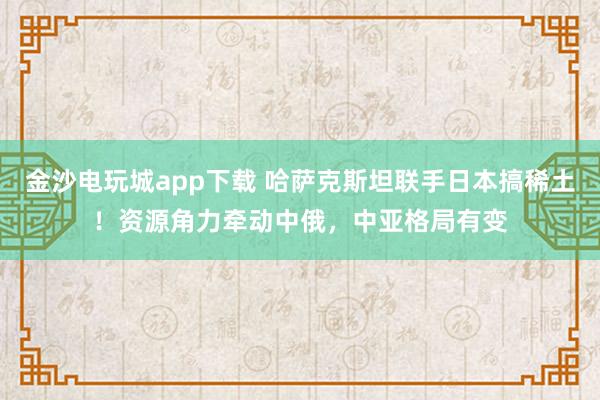 金沙电玩城app下载 哈萨克斯坦联手日本搞稀土！资源角力牵动中俄，中亚格局有变