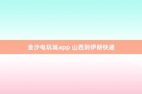 金沙电玩城app 山西到伊朗快递