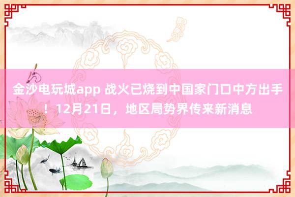 金沙电玩城app 战火已烧到中国家门口中方出手！12月21日，地区局势界传来新消息