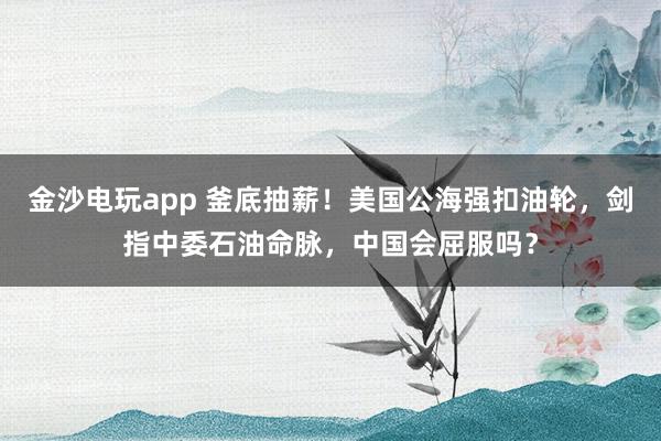 金沙电玩app 釜底抽薪!美国公海强扣油轮,剑指中委石油命脉,中国会屈服吗?