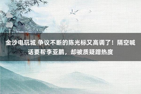 金沙电玩城 争议不断的陈光标又高调了！隔空喊话要帮李亚鹏，却被质疑蹭热度
