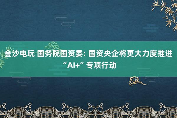 金沙电玩 国务院国资委: 国资央企将更大力度推进“AI+”专项行动