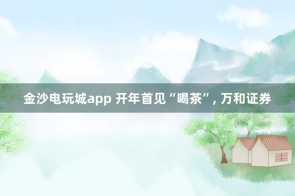金沙电玩城app 开年首见“喝茶”， 万和证券