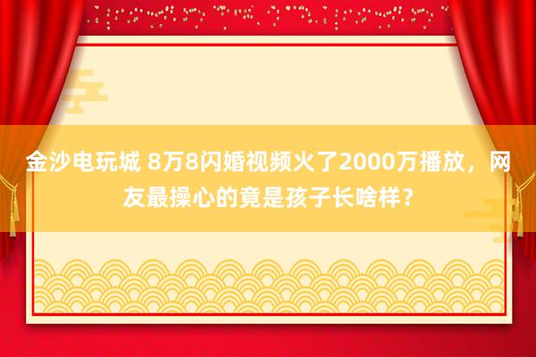 金沙电玩城 8万8闪婚视频火了2000万播放,网友最操心的竟是孩子长啥样?