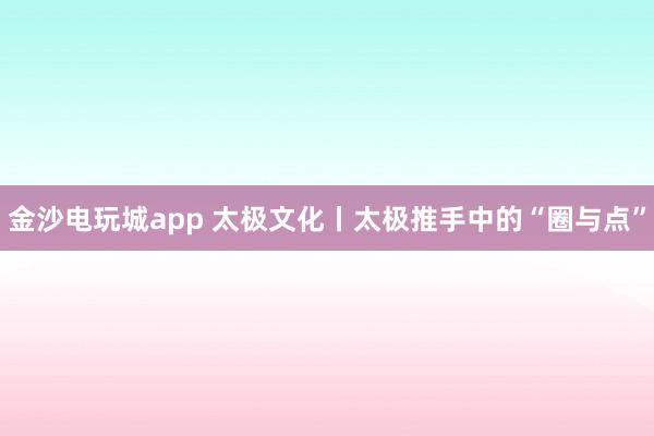 金沙电玩城app 太极文化丨太极推手中的“圈与点”