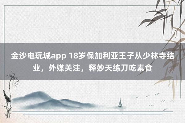 金沙电玩城app 18岁保加利亚王子从少林寺结业，外媒关注，释妙天练刀吃素食