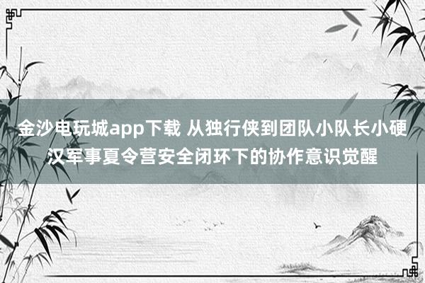 金沙电玩城app下载 从独行侠到团队小队长小硬汉军事夏令营安全闭环下的协作意识觉醒
