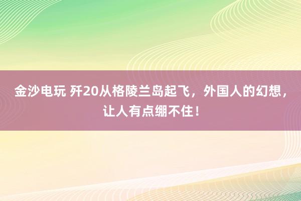 金沙电玩 歼20从格陵兰岛起飞，外国人的幻想，让人有点绷不住！