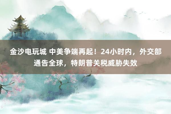 金沙电玩城 中美争端再起!24小时内,外交部通告全球,特朗普关税威胁失效
