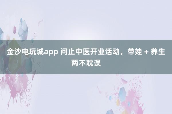 金沙电玩城app 问止中医开业活动，带娃 + 养生两不耽误
