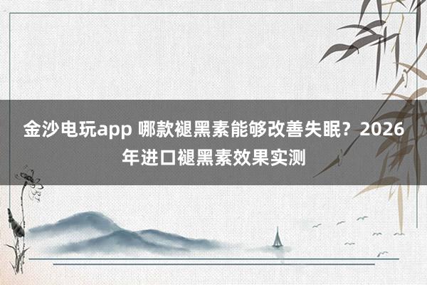 金沙电玩app 哪款褪黑素能够改善失眠?2026年进口褪黑素效果实测