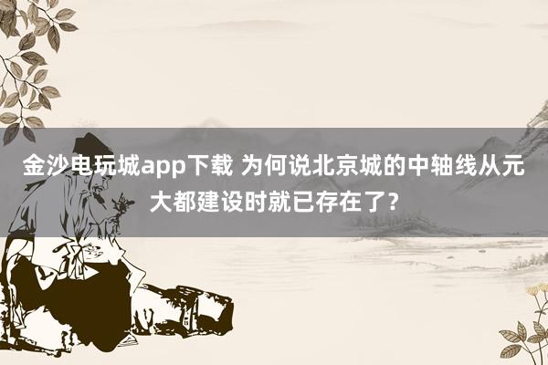 金沙电玩城app下载 为何说北京城的中轴线从元大都建设时就已存在了?