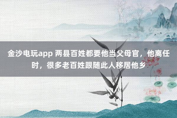 金沙电玩app 两县百姓都要他当父母官，他离任时，很多老百姓跟随此人移居他乡