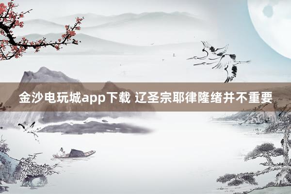 金沙电玩城app下载 辽圣宗耶律隆绪并不重要