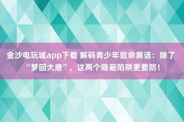 金沙电玩城app下载 解码青少年致命黑话：除了 “梦回大唐”，这两个隐蔽陷阱更要防！