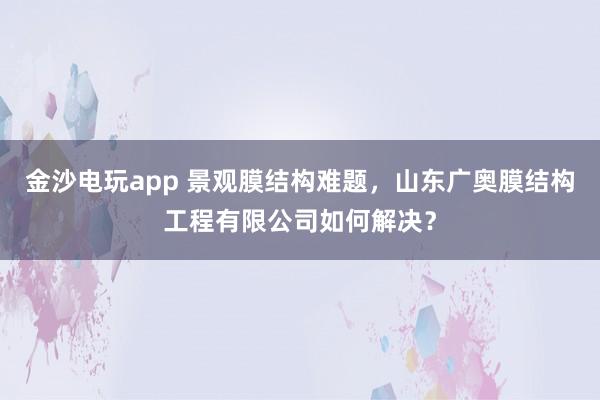 金沙电玩app 景观膜结构难题,山东广奥膜结构工程有限公司如何解决?