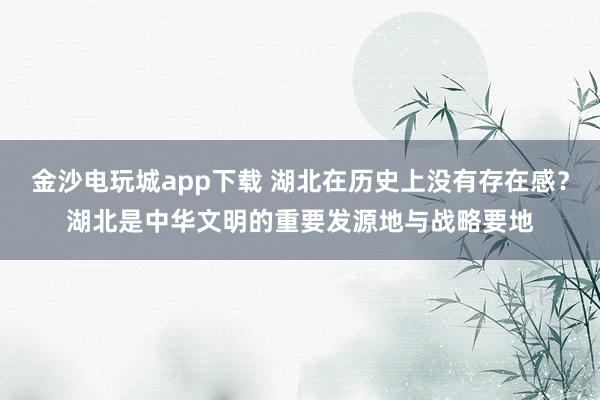 金沙电玩城app下载 湖北在历史上没有存在感？湖北是中华文明的重要发源地与战略要地