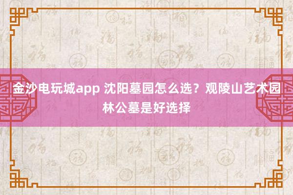 金沙电玩城app 沈阳墓园怎么选?观陵山艺术园林公墓是好选择