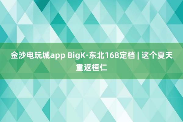 金沙电玩城app BigK·东北168定档 | 这个夏天重返桓仁