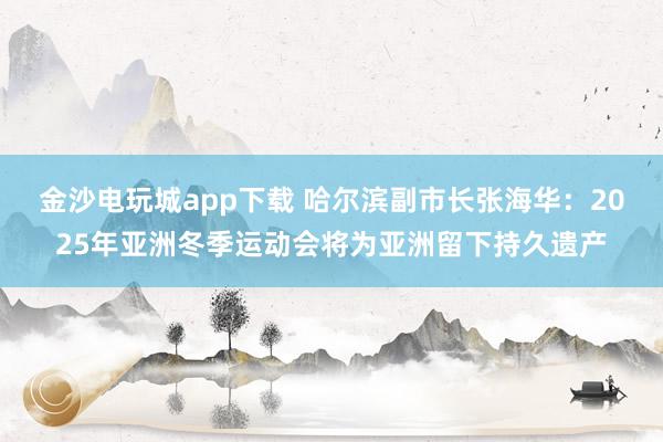 金沙电玩城app下载 哈尔滨副市长张海华：2025年亚洲冬季运动会将为亚洲留下持久遗产