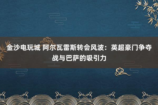 金沙电玩城 阿尔瓦雷斯转会风波:英超豪门争夺战与巴萨的吸引力