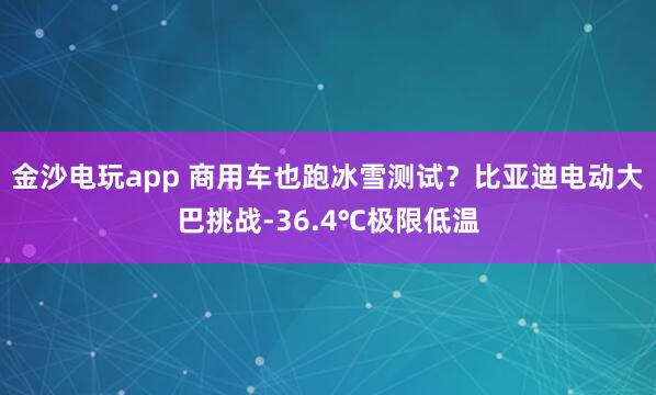 金沙电玩app 商用车也跑冰雪测试？比亚迪电动大巴挑战-36.4℃极限低温