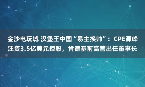 金沙电玩城 汉堡王中国“易主换帅”：CPE源峰注资3.5亿美元控股，肯德基前高管出任董事长