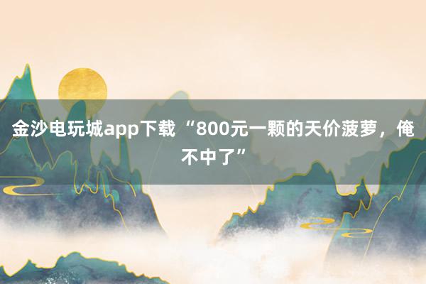 金沙电玩城app下载 “800元一颗的天价菠萝，俺不中了”