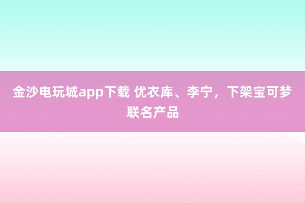 金沙电玩城app下载 优衣库、李宁，下架宝可梦联名产品