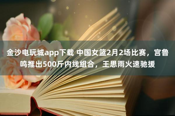 金沙电玩城app下载 中国女篮2月2场比赛，宫鲁鸣推出500斤内线组合，王思雨火速驰援