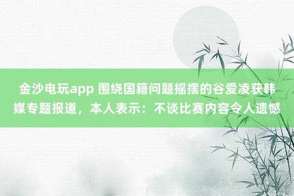 金沙电玩app 围绕国籍问题摇摆的谷爱凌获韩媒专题报道，本人表示：不谈比赛内容令人遗憾