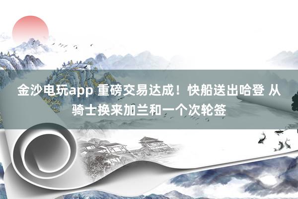 金沙电玩app 重磅交易达成！快船送出哈登 从骑士换来加兰和一个次轮签