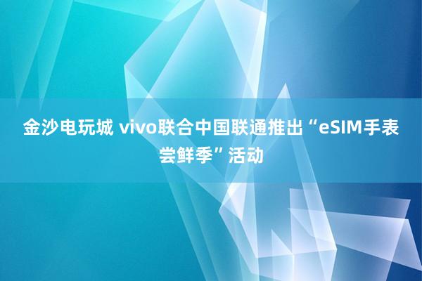 金沙电玩城 vivo联合中国联通推出“eSIM手表尝鲜季”活动