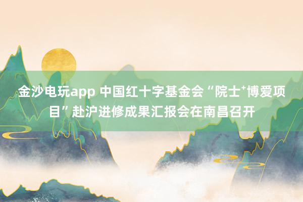 金沙电玩app 中国红十字基金会“院士⁺博爱项目”赴沪进修成果汇报会在南昌召开