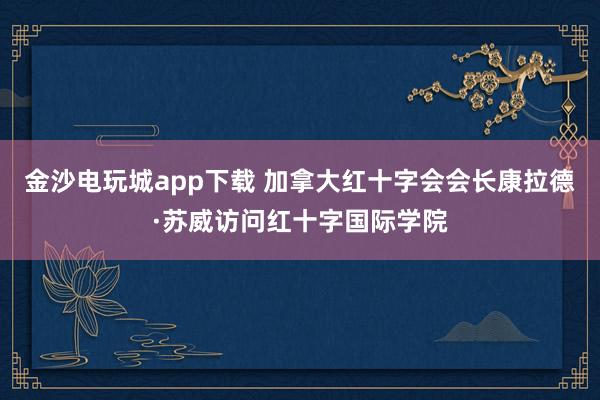 金沙电玩城app下载 加拿大红十字会会长康拉德·苏威访问红十字国际学院