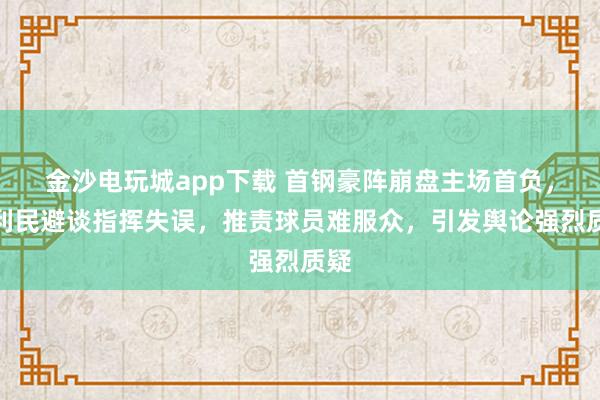 金沙电玩城app下载 首钢豪阵崩盘主场首负，许利民避谈指挥失误，推责球员难服众，引发舆论强烈质疑