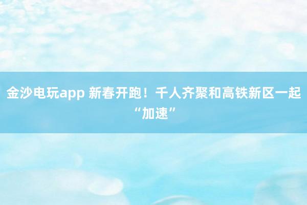 金沙电玩app 新春开跑！千人齐聚和高铁新区一起“加速”