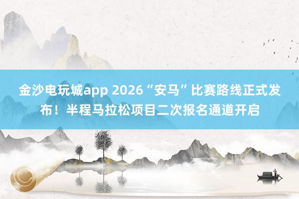 金沙电玩城app 2026“安马”比赛路线正式发布！半程马拉松项目二次报名通道开启