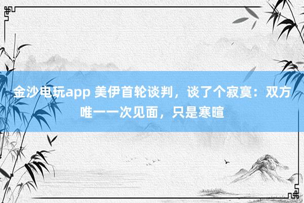 金沙电玩app 美伊首轮谈判，谈了个寂寞：双方唯一一次见面，只是寒暄