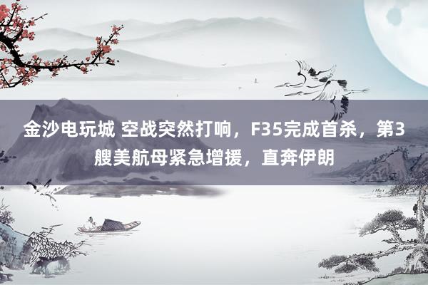 金沙电玩城 空战突然打响，F35完成首杀，第3艘美航母紧急增援，直奔伊朗