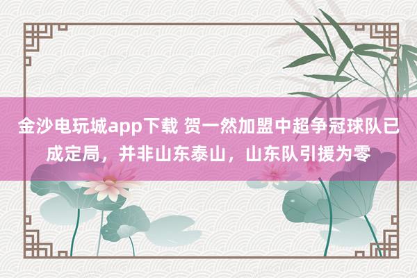 金沙电玩城app下载 贺一然加盟中超争冠球队已成定局，并非山东泰山，山东队引援为零