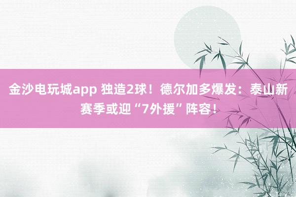 金沙电玩城app 独造2球！德尔加多爆发：泰山新赛季或迎“7外援”阵容！
