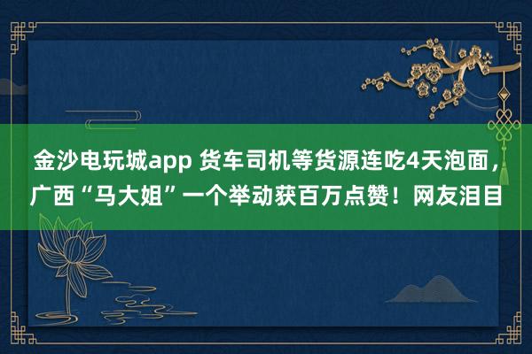 金沙电玩城app 货车司机等货源连吃4天泡面，广西“马大姐”一个举动获百万点赞！网友泪目