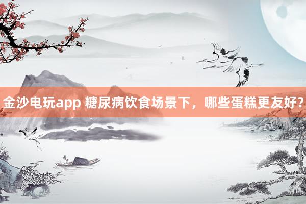 金沙电玩app 糖尿病饮食场景下，哪些蛋糕更友好？