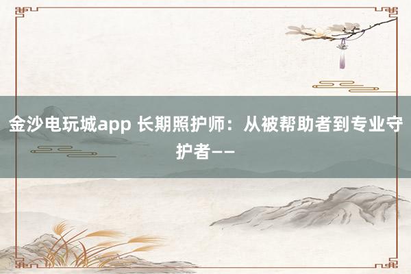 金沙电玩城app 长期照护师：从被帮助者到专业守护者——